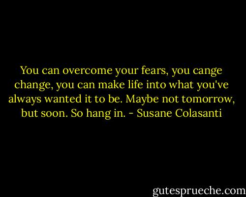 You can overcome your fears, you cange change, you can make life into what you've always wanted it to be. Maybe not tomorrow, but soon. So hang in. - Susane Colasanti