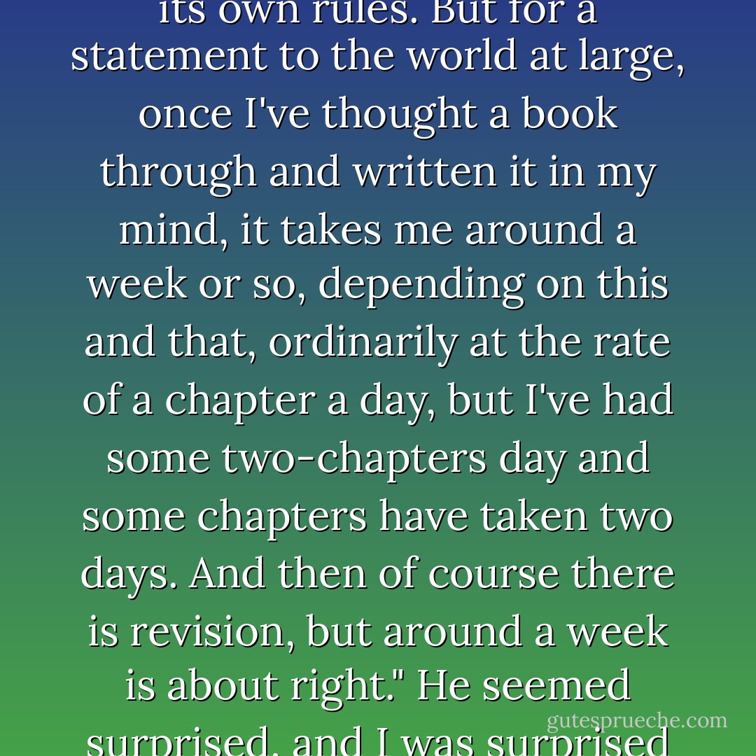 A dear and long-time friend,... asked me, "Jack, how long does it usually take you to write a book?" I replied, "Of course it depends on the project and its requirements, each book has its own rules. But for a statement to the world at large, once I've thought a book through and written it in my mind, it takes me around a week or so, depending on this and that, ordinarily at the rate of a chapter a day, but I've had some two-chapters day and some chapters have taken two days. And then of course there is revision, but around a week is about right." He seemed surprised, and I was surprised by his surprise, so I thought, maybe I'm wrong. I went home and wrote this book, at the perfectly normal pace of a chapter a day, as usual... - Jacob Neusner