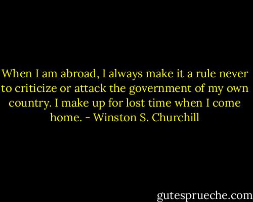 When I am abroad, I always make it a rule never to criticize or attack the government of my own country. I make up for lost time when I come home. - Winston S. Churchill