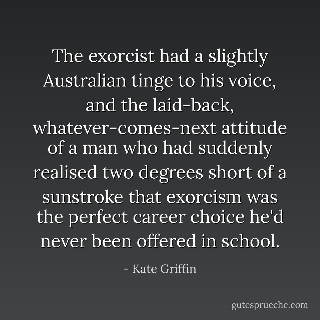 The exorcist had a slightly Australian tinge to his voice, and the laid-back, whatever-comes-next attitude of a man who had suddenly realised two degrees short of a sunstroke that exorcism was the perfect career choice he'd never been offered in school. - Kate Griffin