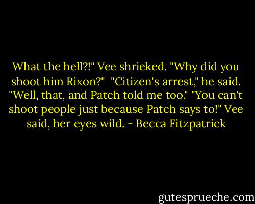 What the hell?!" Vee shrieked. "Why did you shoot him Rixon?" <br />"Citizen's arrest," he said. "Well, that, and Patch told me too."<br />"You can't shoot people just because Patch says to!" Vee said, her eyes wild. - Becca Fitzpatrick