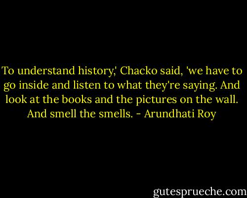 To understand history,' Chacko said, 'we have to go inside and listen to what they're saying. And look at the books and the pictures on the wall. And smell the smells. - Arundhati Roy