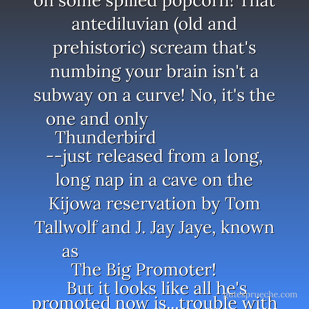 No, that flapping isn't all the pigeons in the park zeroing in on some spilled popcorn!<br />That antediluvian (old and prehistoric) scream that's numbing your brain isn't a subway on a curve!<br />No, it's the one and only <i>
  <b>Thunderbird</b>
</i>--just released from a long, long nap in a cave on the Kijowa reservation by Tom Tallwolf and J. Jay Jaye, known as <i>
  <b>The Big Promoter!</b>
</i> But it looks like all he's promoted now is...trouble with wings! - Bob Haney