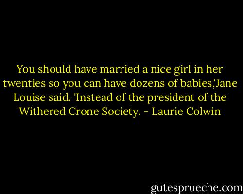 You should have married a nice girl in her twenties so you can have dozens of babies,'Jane Louise said. 'Instead of the president of the Withered Crone Society. - Laurie Colwin