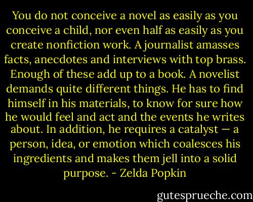 You do not conceive a novel as easily as you conceive a child, nor even half as easily as you create nonfiction work. A journalist amasses facts, anecdotes and interviews with top brass. Enough of these add up to a book. A novelist demands quite different things. He has to find himself in his materials, to know for sure how he would feel and act and the events he writes about. In addition, he requires a catalyst — a person, idea, or emotion which coalesces his ingredients and makes them jell into a solid purpose. - Zelda Popkin
