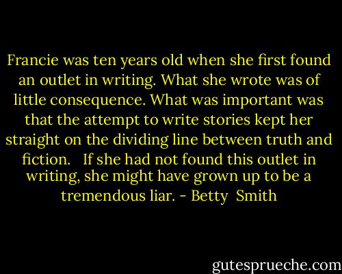 Francie was ten years old when she first found an outlet in writing. What she wrote was of little consequence. What was important was that the attempt to write stories kept her straight on the dividing line between truth and fiction. <br /><br />If she had not found this outlet in writing, she might have grown up to be a tremendous liar. - Betty  Smith