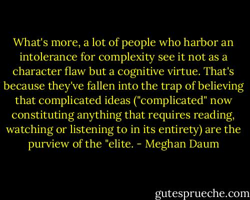What's more, a lot of people who harbor an intolerance for complexity see it not as a character flaw but a cognitive virtue. That's because they've fallen into the trap of believing that complicated ideas ("complicated" now constituting anything that requires reading, watching or listening to in its entirety) are the purview of the "elite. - Meghan Daum