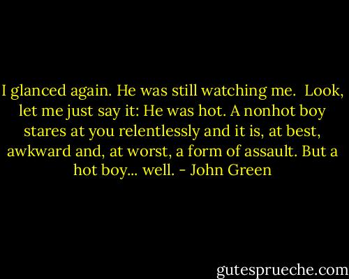 I glanced again. He was still watching me.<br /><br />Look, let me just say it: He was hot. A nonhot boy stares at you relentlessly and it is, at best, awkward and, at worst, a form of assault. But a hot boy... well. - John Green