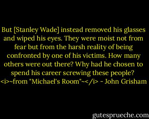 But [Stanley Wade] instead removed his glasses and wiped his eyes. They were moist not from fear but from the harsh reality of being confronted by one of his victims. How many others were out there? Why had he chosen to spend his career screwing these people?<br /><br /><i>~from "Michael's Room"~</i> - John Grisham