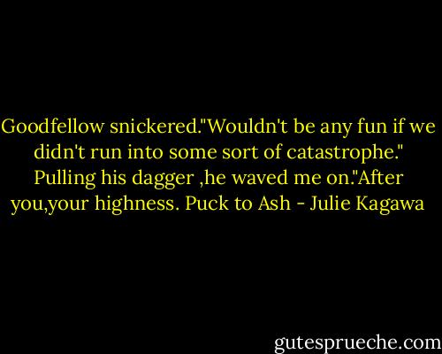 Goodfellow snickered."Wouldn't be any fun if we didn't run into some sort of catastrophe." Pulling his dagger ,he waved me on."After you,your highness.<br />Puck to Ash - Julie Kagawa