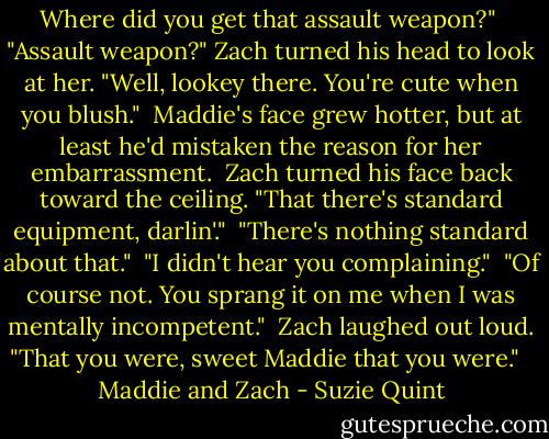 Where did you get that assault weapon?"<br /><br />"Assault weapon?" Zach turned his head to look at her. "Well, lookey there. You're cute when you blush."<br /><br />Maddie's face grew hotter, but at least he'd mistaken the reason for her embarrassment.<br /><br />Zach turned his face back toward the ceiling. "That there's standard equipment, darlin'."<br /><br />"There's nothing standard about that."<br /><br />"I didn't hear you complaining."<br /><br />"Of course not. You sprang it on me when I was mentally incompetent."<br /><br />Zach laughed out loud. "That you were, sweet Maddie that you were." <br /><br />Maddie and Zach - Suzie Quint