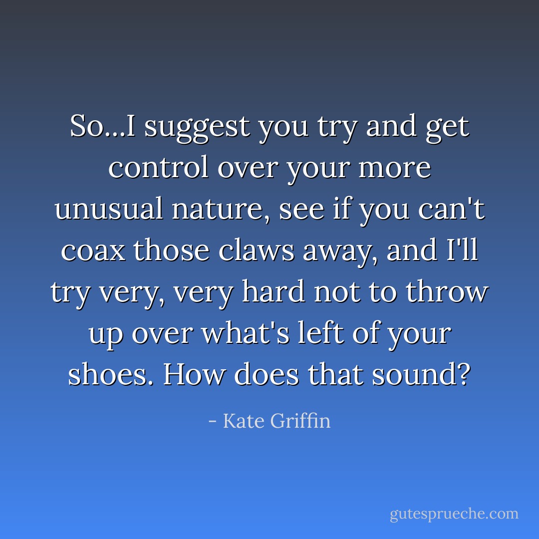 So...I suggest you try and get control over your more unusual nature, see if you can't coax those claws away, and I'll try very, very hard not to throw up over what's left of your shoes. How does that sound? - Kate Griffin