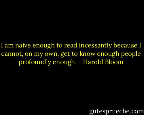 I am naive enough to read incessantly because I cannot, on my own, get to know enough people profoundly enough. - Harold Bloom