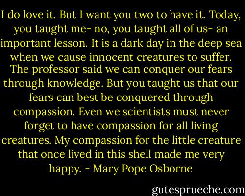 I do love it. But I want you two to have it. Today, you taught me- no, you taught all of us- an important lesson. It is a dark day in the deep sea when we cause innocent creatures to suffer. The professor said we can conquer our fears through knowledge. But you taught us that our fears can best be conquered through compassion. Even we scientists must never forget to have compassion for all living creatures. My compassion for the little creature that once lived in this shell made me very happy. - Mary Pope Osborne