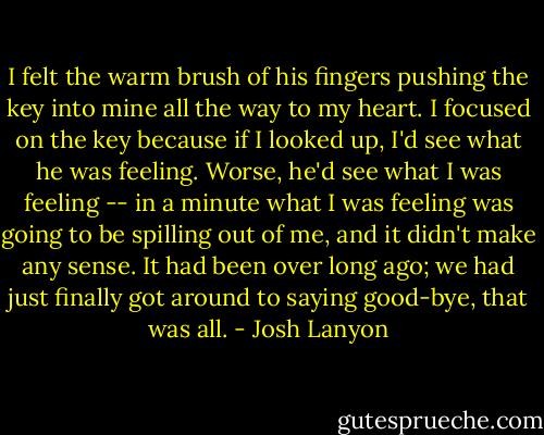 I felt the warm brush of his fingers pushing the key into mine all the way to my heart. I focused on the key because if I looked up, I'd see what he was feeling. Worse, he'd see what I was<br />feeling -- in a minute what I was feeling was going to be spilling out of me, and it didn't make any sense. It had been over long ago; we had just finally got around to saying good-bye, that was all. - Josh Lanyon