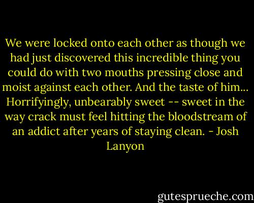 We were locked onto each other as though we had just discovered this incredible thing you could do with two mouths pressing close and moist against each other. And the taste of him... Horrifyingly, unbearably sweet -- sweet in the way crack must feel hitting the bloodstream of an addict after years of staying clean. - Josh Lanyon