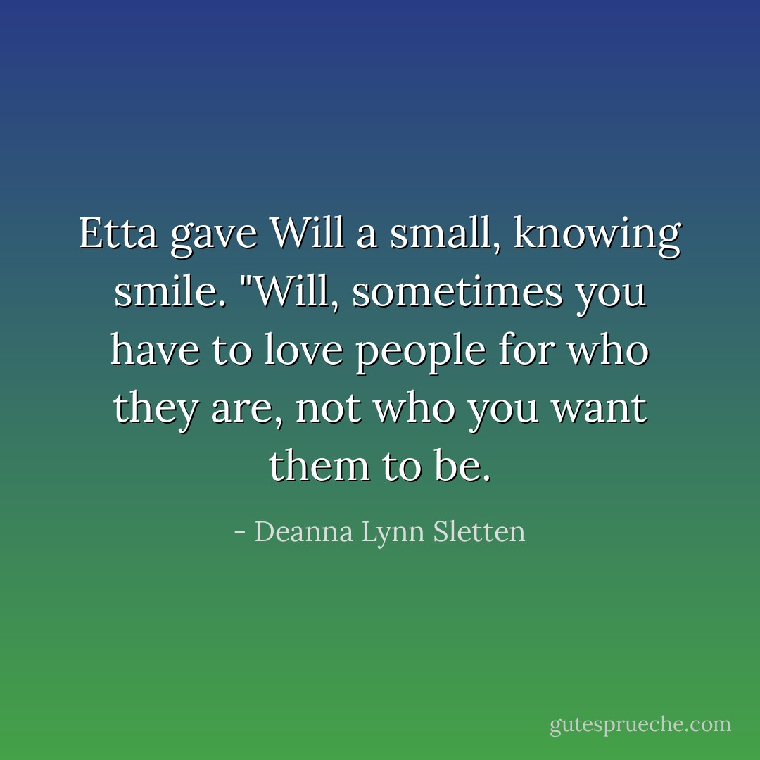Etta gave Will a small, knowing smile. "Will, sometimes you have to love people for who they are, not who you want them to be. - Deanna Lynn Sletten