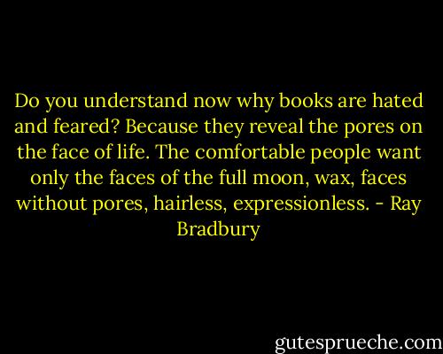Do you understand now why books are hated and feared? Because they reveal the pores on the face of life. The comfortable people want only the faces of the full moon, wax, faces without pores, hairless, expressionless. - Ray Bradbury