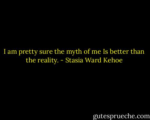 I am pretty sure the myth of me<br />Is better than the reality. - Stasia Ward Kehoe