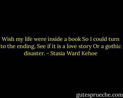 Wish my life were inside a book<br />So I could turn to the ending,<br />See if it is a love story<br />Or a gothic disaster. - Stasia Ward Kehoe