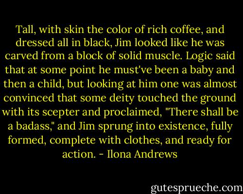 Tall, with skin the color of rich coffee, and dressed all in black, Jim looked like he was carved from a block of solid muscle. Logic said that at some point he must've been a baby and then a child, but looking at him one was almost convinced that some deity touched the ground with its scepter and proclaimed, "There shall be a badass," and Jim sprung into existence, fully formed, complete with clothes, and ready for action. - Ilona Andrews