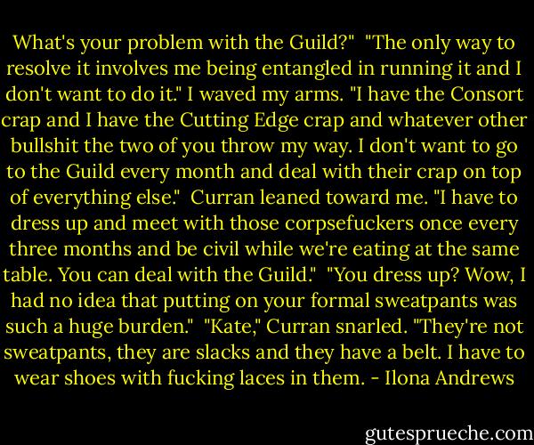 What's your problem with the Guild?"<br /><br />"The only way to resolve it involves me being entangled in running it and I don't want to do it." I waved my arms. "I have the Consort crap and I have the Cutting Edge crap and whatever other bullshit the two of you throw my way. I don't want to go to the Guild every month and deal with their crap on top of everything else."<br /><br />Curran leaned toward me. "I have to dress up and meet with those corpsefuckers once every three months and be civil while we're eating at the same table. You can deal with the Guild."<br /><br />"You dress up? Wow, I had no idea that putting on your formal sweatpants was such a huge burden."<br /><br />"Kate," Curran snarled. "They're not sweatpants, they are slacks and they have a belt. I have to wear shoes with fucking laces in them. - Ilona Andrews
