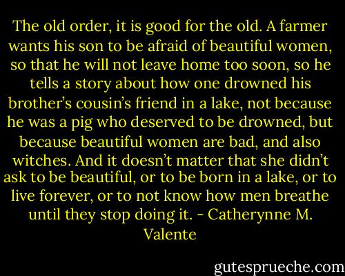 The old order, it is good for the old. A farmer wants his son to be afraid of beautiful women, so that he will not leave home too soon, so he tells a story about how one drowned his brother’s cousin’s friend in a lake, not because he was a pig who deserved to be drowned, but because beautiful women are bad, and also witches. And it doesn’t matter that she didn’t ask to be beautiful, or to be born in a lake, or to live forever, or to not know how men breathe until they stop doing it. - Catherynne M. Valente