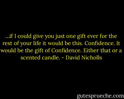 ...if I could give you just one gift ever for the rest of your life it would be this. Confidence. It would be the gift of Confidence. Either that or a scented candle. - David Nicholls