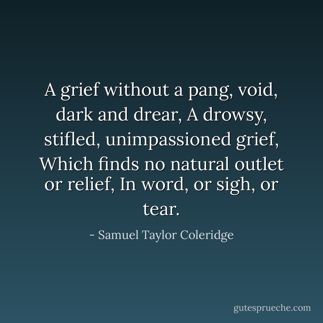 A grief without a pang, void, dark and drear,<br />A drowsy, stifled, unimpassioned grief,<br />Which finds no natural outlet or relief,<br />In word, or sigh, or tear. - Samuel Taylor Coleridge
