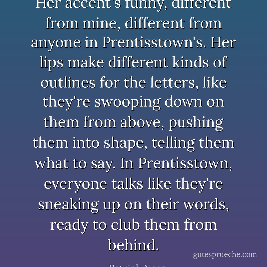 Her accent's funny, different from mine, different from anyone in Prentisstown's. Her lips make different kinds of outlines for the letters, like they're swooping down on them from above, pushing them into shape, telling them what to say. In Prentisstown, everyone talks like they're sneaking up on their words, ready to club them from behind. - Patrick Ness