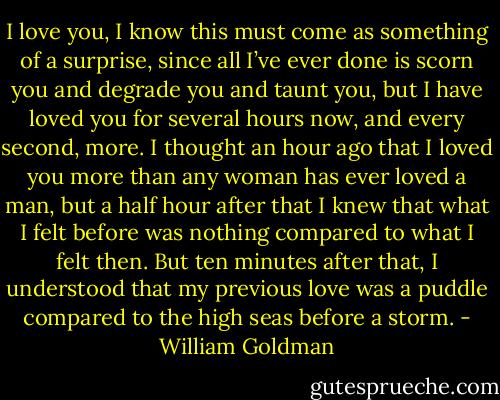 I love you, I know this must come as something of a surprise, since all I’ve ever done is scorn you and degrade you and taunt you, but I have loved you for several hours now, and every second, more. I thought an hour ago that I loved you more than any woman has ever loved a man, but a half hour after that I knew that what I felt before was nothing compared to what I felt then. But ten minutes after that, I understood that my previous love was a puddle compared to the high seas before a storm. - William Goldman