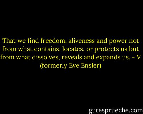 That we find freedom, aliveness and power not from what contains, locates, or protects us but from what dissolves, reveals and expands us. - V (formerly Eve Ensler)