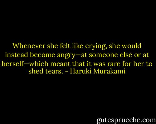 Whenever she felt like crying, she would instead become angry—at someone else or at herself—which meant that it was rare for her to shed tears. - Haruki Murakami