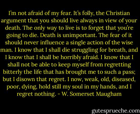 I’m not afraid of my fear. It’s folly, the Christian argument that you should live always in view of your death. The only way to live is to forget that you’re going to die. Death is unimportant. The fear of it should never influence a single action of the wise man. I know that I shall die struggling for breath, and I know that I shall be horribly afraid. I know that I shall not be able to keep myself from regretting bitterly the life that has brought me to such a pass; but I disown that regret. I now, weak, old, diseased, poor, dying, hold still my soul in my hands, and I regret nothing. - W. Somerset Maugham