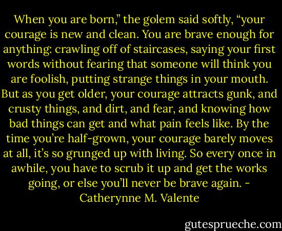 When you are born,” the golem said softly, “your courage is new and clean. You are brave enough for anything: crawling off of staircases, saying your first words without fearing that someone will think you are foolish, putting strange things in your mouth. But as you get older, your courage attracts gunk, and crusty things, and dirt, and fear, and knowing how bad things can get and what pain feels like. By the time you’re half-grown, your courage barely moves at all, it’s so grunged up with living. So every once in awhile, you have to scrub it up and get the works going, or else you’ll never be brave again. - Catherynne M. Valente