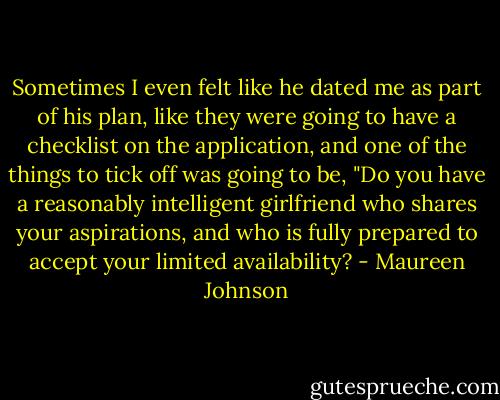 Sometimes I even felt like he dated me as part of his plan, like they were going to have a checklist on the application, and one of the things to tick off was going to be, "Do you have a reasonably intelligent girlfriend who shares your aspirations, and who is fully prepared to accept your limited availability? - Maureen Johnson