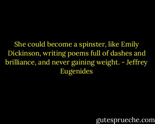 She could become a spinster, like Emily Dickinson, writing poems full of dashes and brilliance, and never gaining weight. - Jeffrey Eugenides