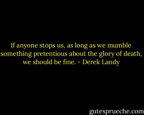 If anyone stops us, as long as we mumble something pretentious about the glory of death, we should be fine. - Derek Landy