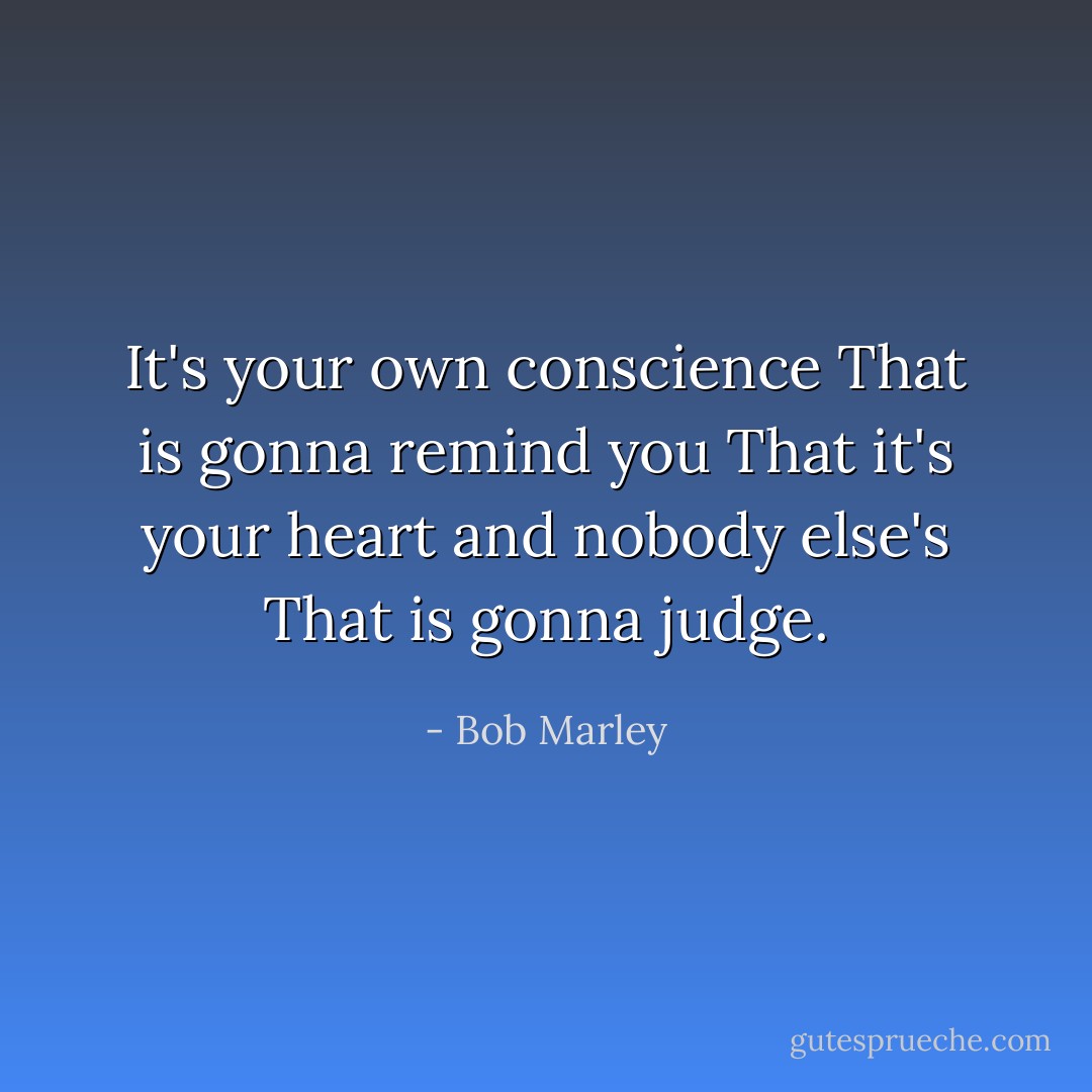 It's your own conscience<br />That is gonna remind you<br />That it's your heart and nobody else's<br />That is gonna judge. - Bob Marley