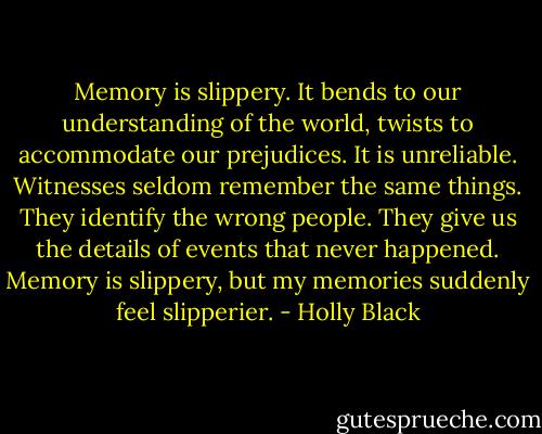 Memory is slippery. It bends to our understanding of the world, twists to accommodate our prejudices. It is unreliable. Witnesses seldom remember the same things. They identify the wrong people. They give us the details of events that never happened. Memory is slippery, but my memories suddenly feel slipperier. - Holly Black