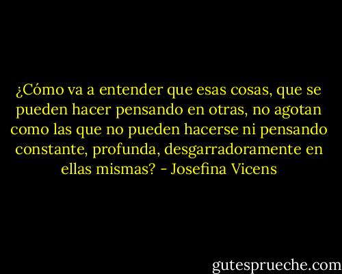 ¿Cómo va a entender que esas cosas, que se pueden hacer pensando en otras, no agotan como las que no pueden hacerse ni pensando constante, profunda, desgarradoramente en ellas mismas? - Josefina Vicens