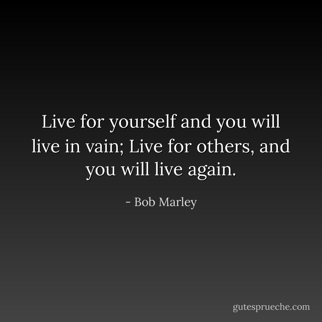 Live for yourself and you will live in vain;<br />Live for others, and you will live again. - Bob Marley