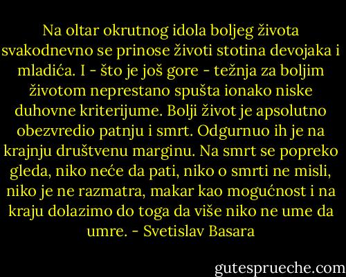 Na oltar okrutnog idola boljeg života svakodnevno se prinose životi stotina devojaka i mladića. I - što je još gore - težnja za boljim životom neprestano spušta ionako niske duhovne kriterijume. Bolji život je apsolutno obezvredio patnju i smrt. Odgurnuo ih je na krajnju društvenu marginu. Na smrt se popreko gleda, niko neće da pati, niko o smrti ne misli, niko je ne razmatra, makar kao mogućnost i na kraju dolazimo do toga da više niko ne ume da umre. - Svetislav Basara