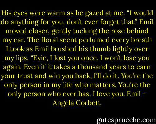 His eyes were warm as he gazed at me. “I would do anything for you, don’t ever forget that.” Emil moved closer, gently tucking the rose behind my ear. The floral scent perfumed every breath I took as Emil brushed his thumb lightly over my lips. “Evie, I lost you once, I won’t<br />lose you again. Even if it takes a thousand years to earn your trust and win you back, I’ll do it. You’re the only person in my life who matters.<br />You’re the only person who ever has. I love you. Emil - Angela Corbett