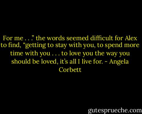 For me . . .” the words seemed difficult for Alex to find, “getting to stay with you, to spend more time with you . . . to love you the way<br />you should be loved, it’s all I live for. - Angela Corbett
