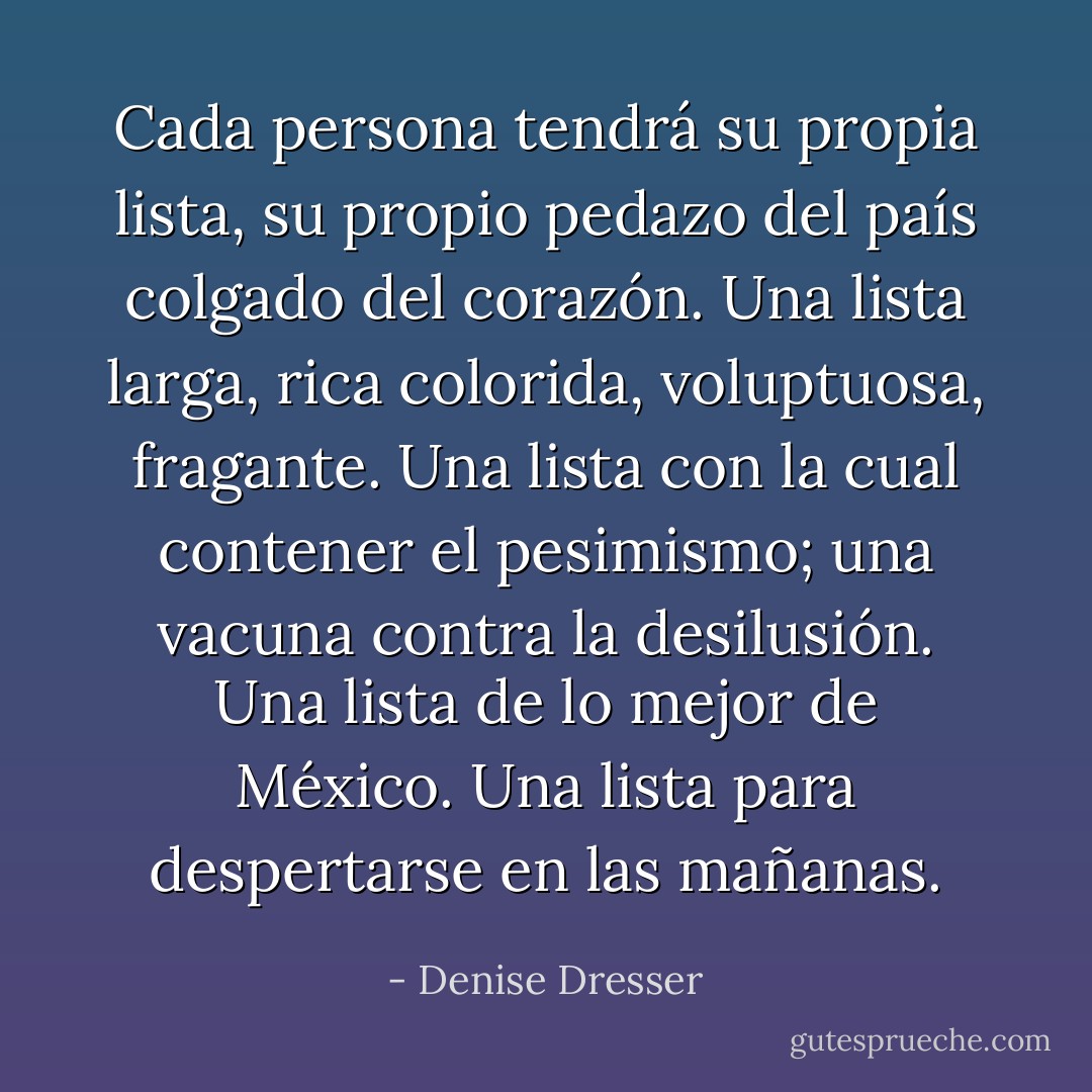 Cada persona tendrá su propia lista, su propio pedazo del país colgado del corazón. Una lista larga, rica colorida, voluptuosa, fragante. Una lista con la cual contener el pesimismo; una vacuna contra la desilusión. Una lista de lo mejor de México. Una lista para despertarse en las mañanas. - Denise Dresser