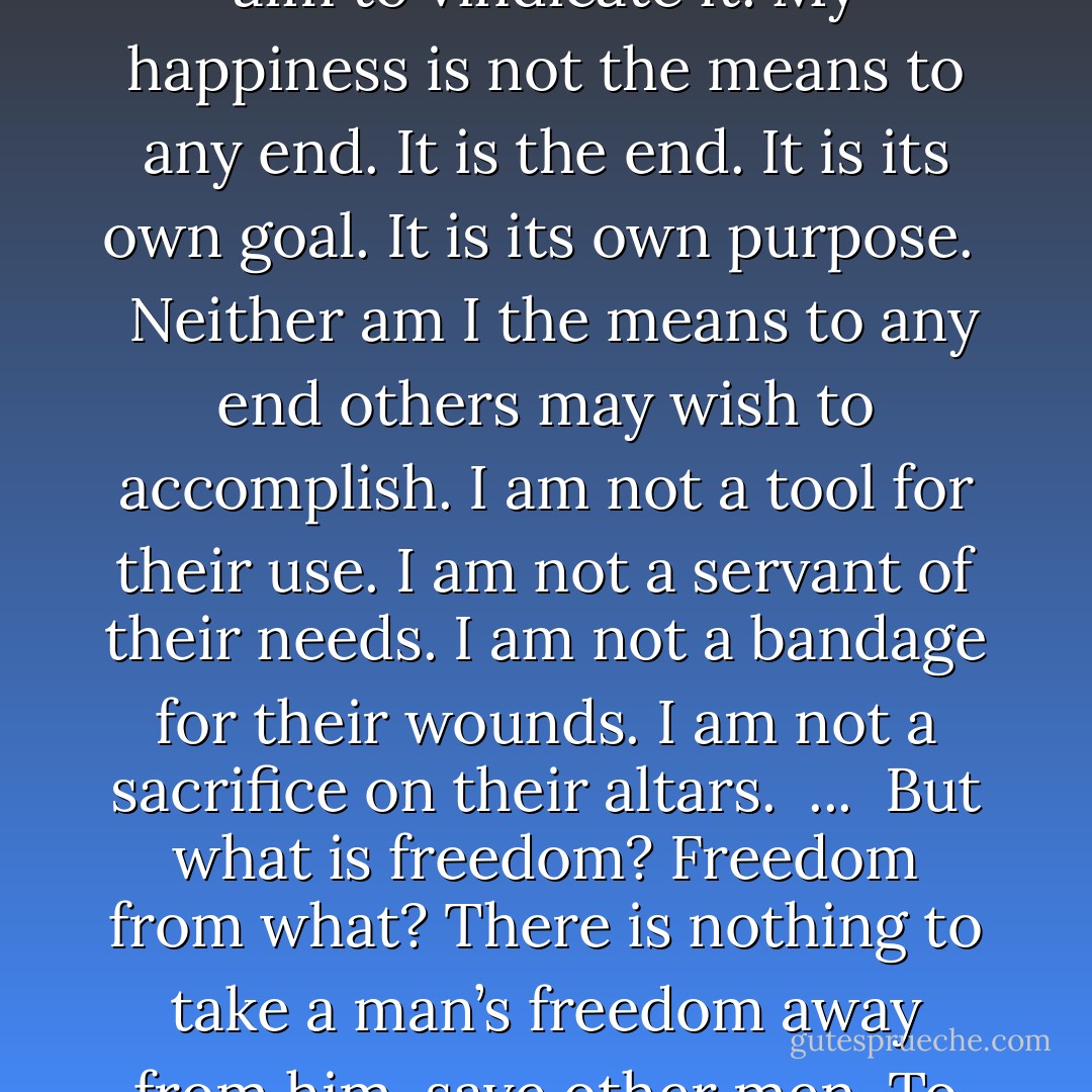 If this is vise I want no virtue.<br /><br />...<br /><br />I know what happiness is possible to me on earth. And my happiness needs no higher aim to vindicate it. My happiness is not the means to any end. It is the end. It is its own goal. It is its own purpose. <br /><br />Neither am I the means to any end others may wish to accomplish. I am not a tool for their use. I am not a servant of their needs. I am not a bandage for their wounds. I am not a sacrifice on their altars.<br /><br />...<br /><br />But what is freedom? Freedom from what? There is nothing to take a man’s freedom away from him, save other men. To be free, a man must be free of his brothers. That is freedom. That and nothing else. - Ayn Rand