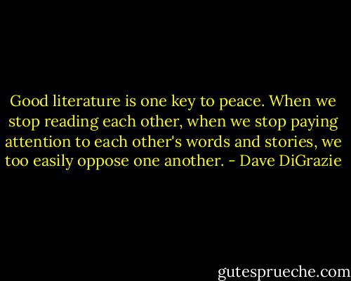 Good literature is one key to peace. When we stop reading each other, when we stop paying attention to each other's words and stories, we too easily oppose one another. - Dave DiGrazie