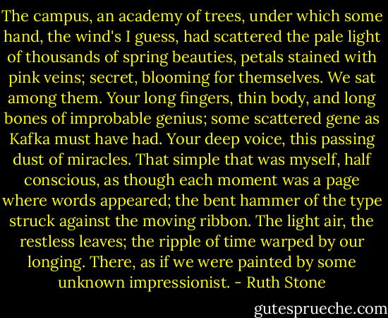 The campus, an academy of trees,<br />under which some hand, the wind's I guess,<br />had scattered the pale light<br />of thousands of spring beauties,<br />petals stained with pink veins;<br />secret, blooming for themselves.<br />We sat among them.<br />Your long fingers, thin body,<br />and long bones of improbable genius;<br />some scattered gene as Kafka must have had.<br />Your deep voice, this passing dust of miracles.<br />That simple that was myself, half conscious,<br />as though each moment was a page<br />where words appeared; the bent hammer of the type<br />struck against the moving ribbon.<br />The light air, the restless leaves;<br />the ripple of time warped by our longing.<br />There, as if we were painted<br />by some unknown impressionist. - Ruth Stone