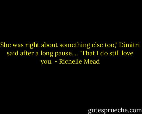 She was right about something else too," Dimitri said after a long pause.... "That I do still love you. - Richelle Mead